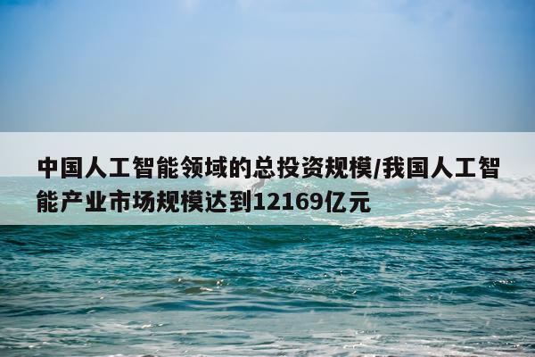 中国人工智能领域的总投资规模/我国人工智能产业市场规模达到12169亿元