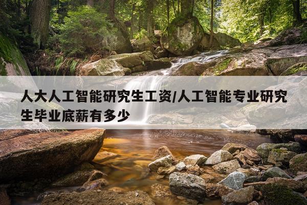 人大人工智能研究生工资/人工智能专业研究生毕业底薪有多少