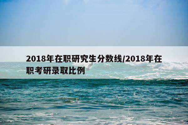 2018年在职研究生分数线/2018年在职考研录取比例