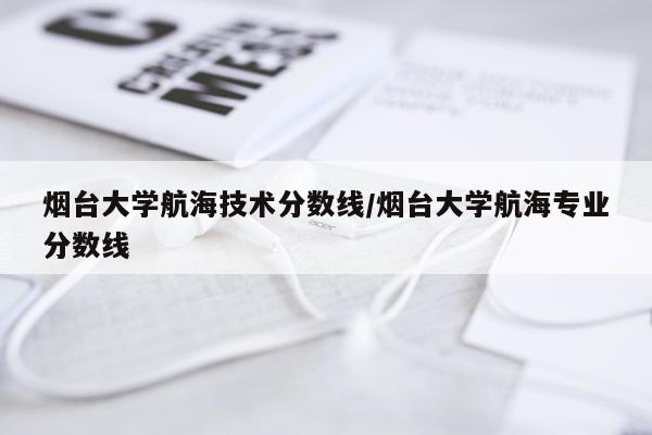 烟台大学航海技术分数线/烟台大学航海专业分数线