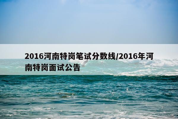 2016河南特岗笔试分数线/2016年河南特岗面试公告