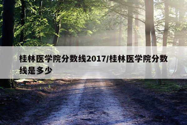 桂林医学院分数线2017/桂林医学院分数线是多少