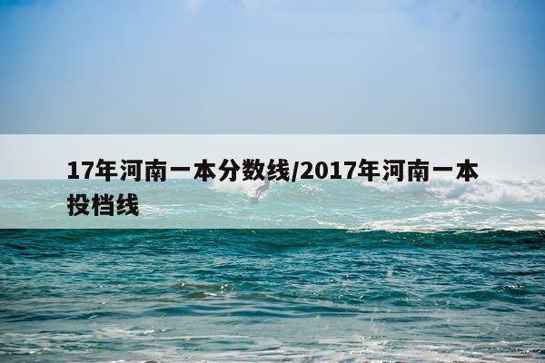 17年河南一本分数线/2017年河南一本投档线