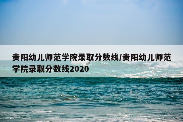 贵阳幼儿师范学院录取分数线/贵阳幼儿师范学院录取分数线2020