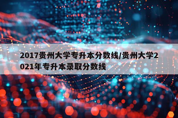 2017贵州大学专升本分数线/贵州大学2021年专升本录取分数线