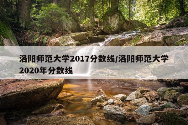 洛阳师范大学2017分数线/洛阳师范大学2020年分数线
