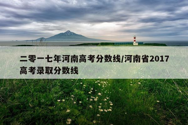 二零一七年河南高考分数线/河南省2017高考录取分数线