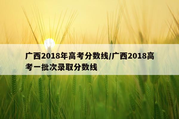 广西2018年高考分数线/广西2018高考一批次录取分数线