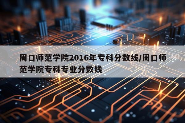 周口师范学院2016年专科分数线/周口师范学院专科专业分数线