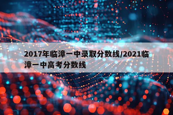 2017年临漳一中录取分数线/2021临漳一中高考分数线