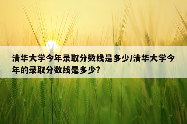 清华大学今年录取分数线是多少/清华大学今年的录取分数线是多少?