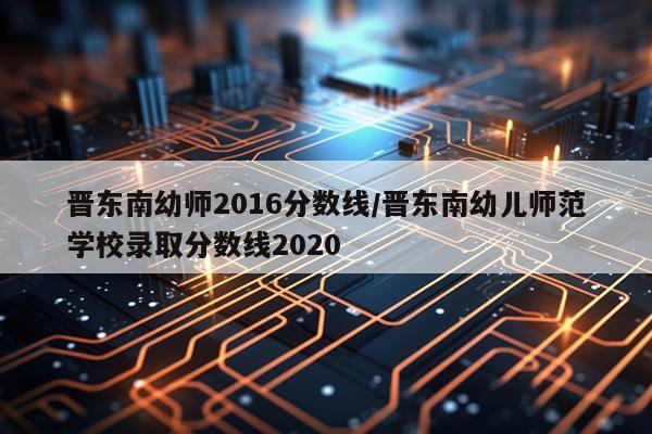 晋东南幼师2016分数线/晋东南幼儿师范学校录取分数线2020
