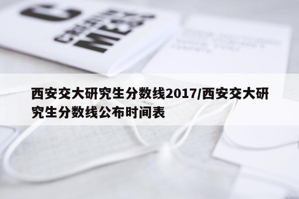 西安交大研究生分数线2017/西安交大研究生分数线公布时间表