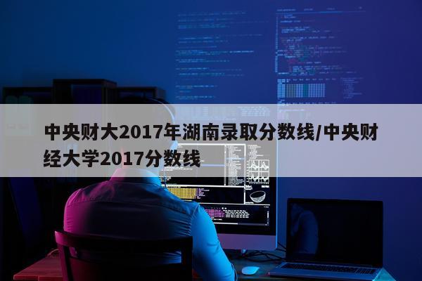 中央财大2017年湖南录取分数线/中央财经大学2017分数线