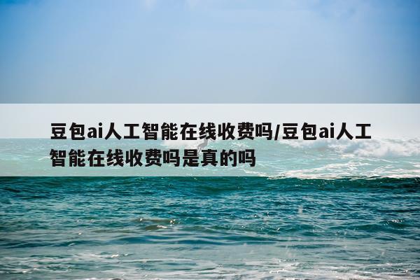 豆包ai人工智能在线收费吗/豆包ai人工智能在线收费吗是真的吗