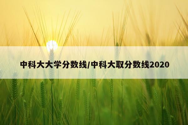 中科大大学分数线/中科大取分数线2020