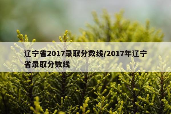 辽宁省2017录取分数线/2017年辽宁省录取分数线