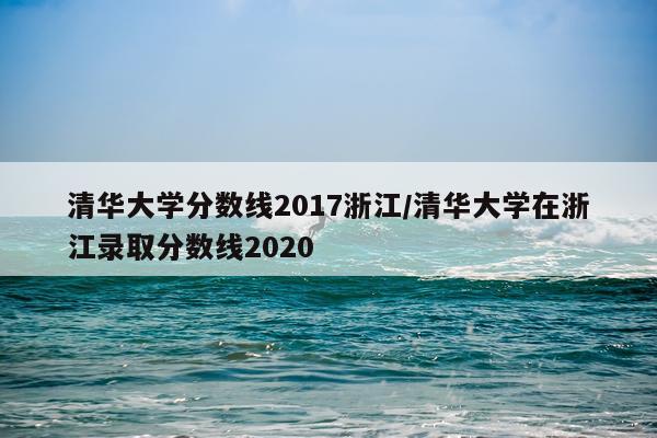 清华大学分数线2017浙江/清华大学在浙江录取分数线2020