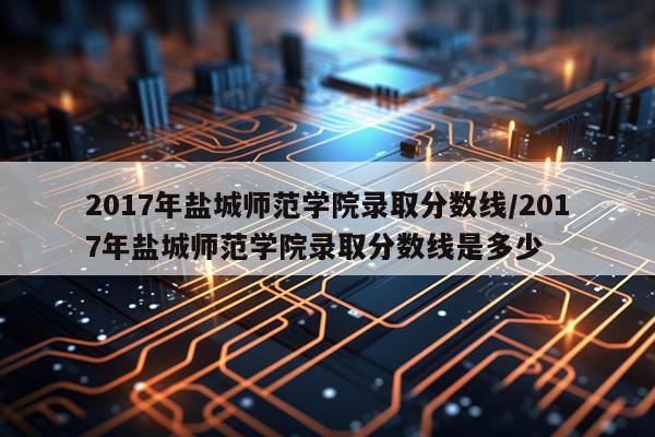 2017年盐城师范学院录取分数线/2017年盐城师范学院录取分数线是多少