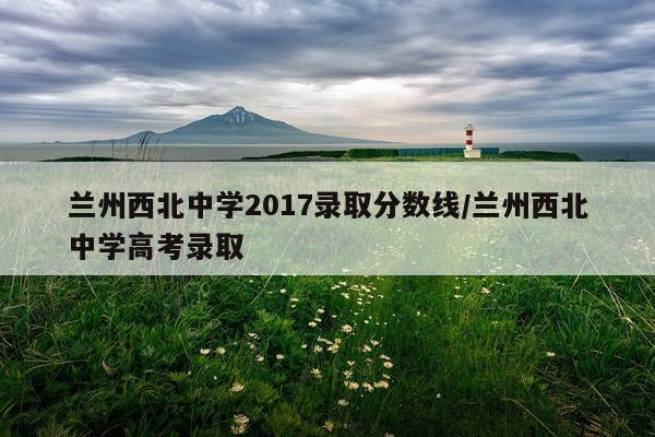 兰州西北中学2017录取分数线/兰州西北中学高考录取