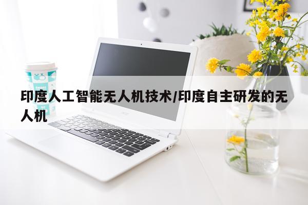 印度人工智能无人机技术/印度自主研发的无人机