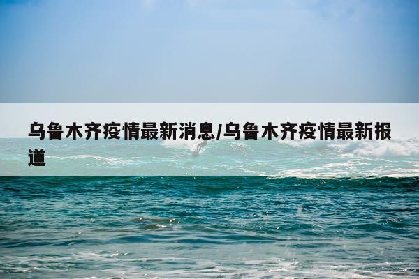 乌鲁木齐疫情最新消息/乌鲁木齐疫情最新报道