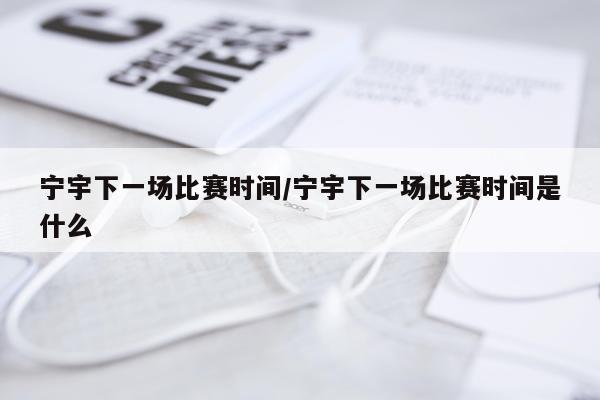宁宇下一场比赛时间/宁宇下一场比赛时间是什么