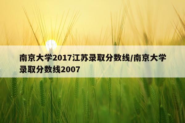 南京大学2017江苏录取分数线/南京大学录取分数线2007