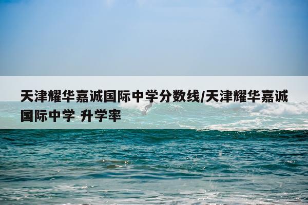 天津耀华嘉诚国际中学分数线/天津耀华嘉诚国际中学 升学率