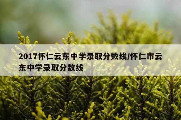 2017怀仁云东中学录取分数线/怀仁市云东中学录取分数线