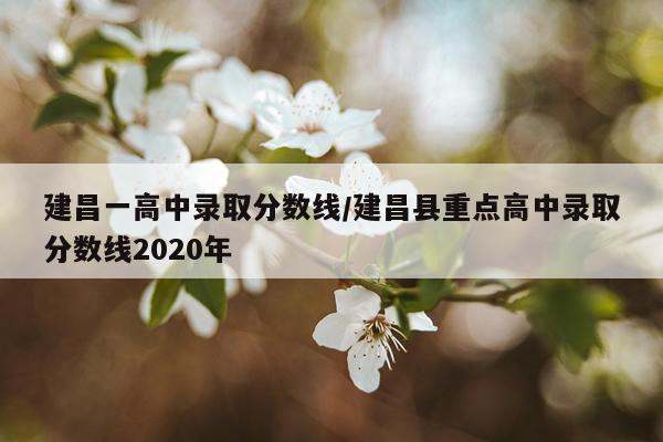 建昌一高中录取分数线/建昌县重点高中录取分数线2020年