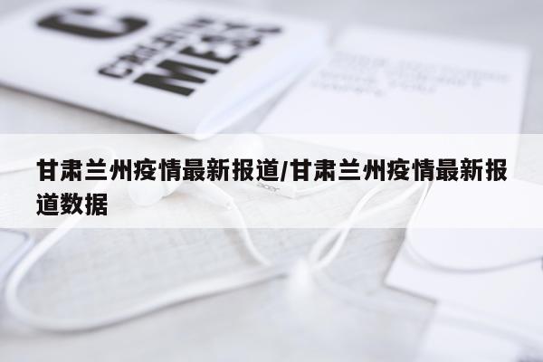 甘肃兰州疫情最新报道/甘肃兰州疫情最新报道数据