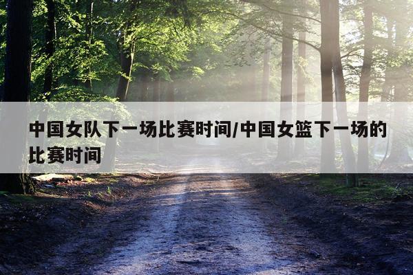 中国女队下一场比赛时间/中国女篮下一场的比赛时间