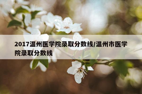 2017温州医学院录取分数线/温州市医学院录取分数线