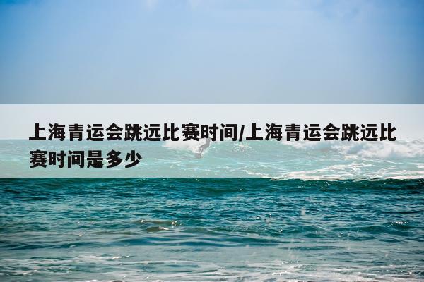 上海青运会跳远比赛时间/上海青运会跳远比赛时间是多少