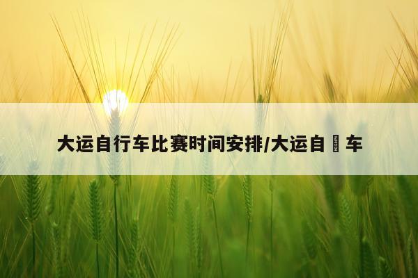 大运自行车比赛时间安排/大运自缷车
