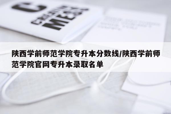 陕西学前师范学院专升本分数线/陕西学前师范学院官网专升本录取名单