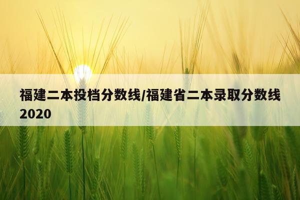 福建二本投档分数线/福建省二本录取分数线2020