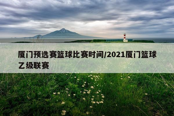 厦门预选赛篮球比赛时间/2021厦门篮球乙级联赛