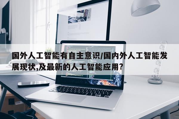 国外人工智能有自主意识/国内外人工智能发展现状,及最新的人工智能应用?
