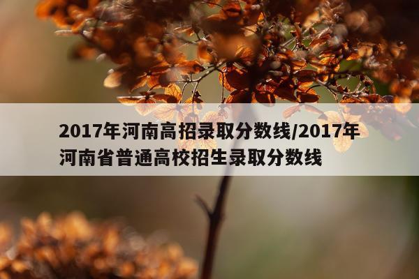 2017年河南高招录取分数线/2017年河南省普通高校招生录取分数线