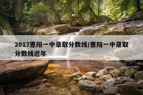 2017惠阳一中录取分数线/惠阳一中录取分数线近年