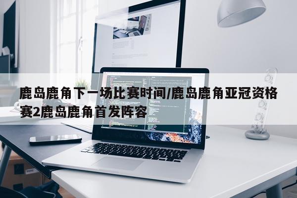 鹿岛鹿角下一场比赛时间/鹿岛鹿角亚冠资格赛2鹿岛鹿角首发阵容
