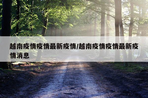越南疫情疫情最新疫情/越南疫情疫情最新疫情消息