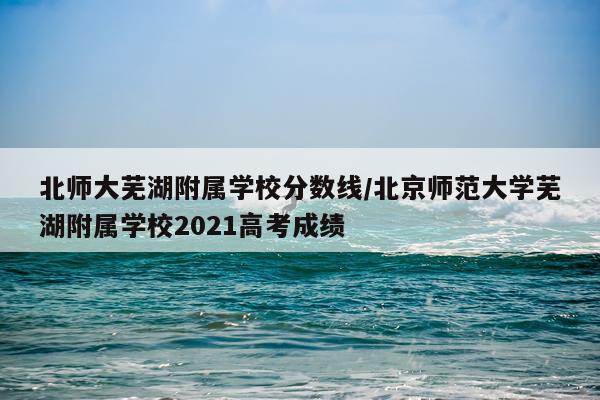 北师大芜湖附属学校分数线/北京师范大学芜湖附属学校2021高考成绩