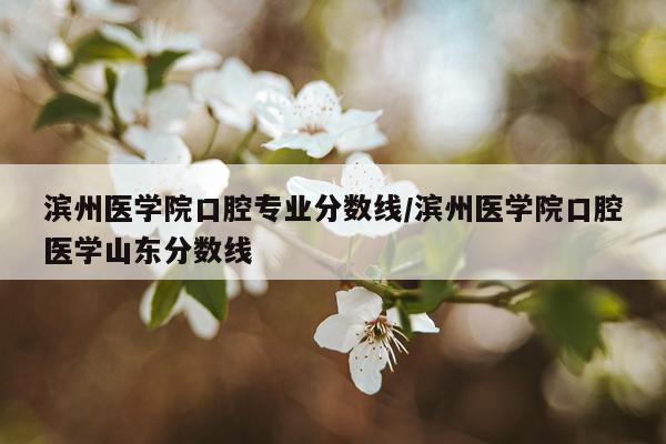 滨州医学院口腔专业分数线/滨州医学院口腔医学山东分数线