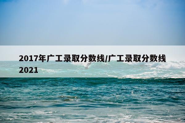 2017年广工录取分数线/广工录取分数线2021