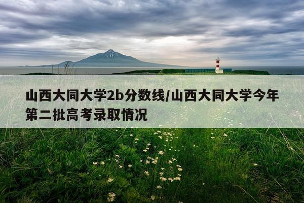 山西大同大学2b分数线/山西大同大学今年第二批高考录取情况