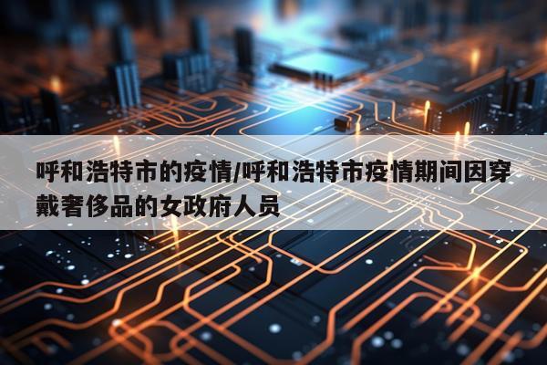呼和浩特市的疫情/呼和浩特市疫情期间因穿戴奢侈品的女政府人员