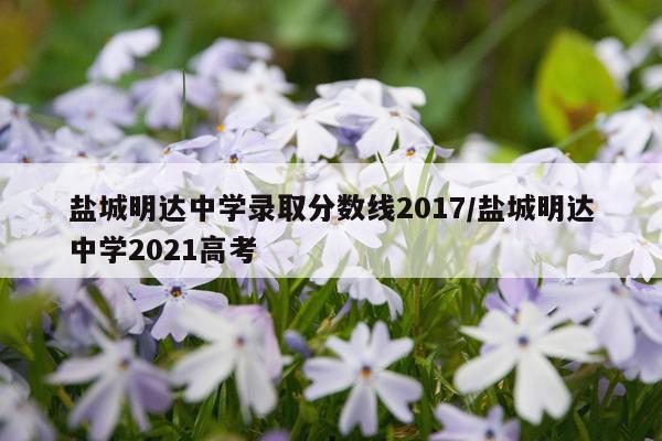 盐城明达中学录取分数线2017/盐城明达中学2021高考